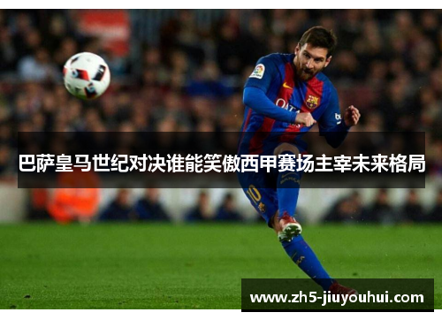 巴萨皇马世纪对决谁能笑傲西甲赛场主宰未来格局