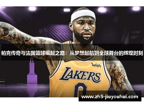 帕克传奇与法国篮球崛起之路:从梦想起航到全球舞台的辉煌时刻 帕克传奇与法国篮球崛起之路:从梦想起航到全球舞台的辉煌时刻