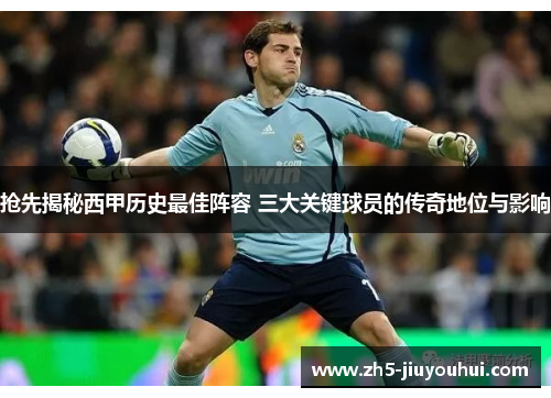抢先揭秘西甲历史最佳阵容 三大关键球员的传奇地位与影响 抢先揭秘西甲历史最佳阵容 三大关键球员的传奇地位与影响