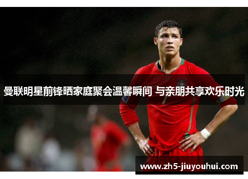 曼联明星前锋晒家庭聚会温馨瞬间 与亲朋共享欢乐时光