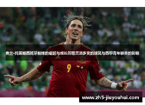 费兰·托雷斯西班牙前锋的崛起与成长历程灵活多变的球风与西甲青年联赛的影响