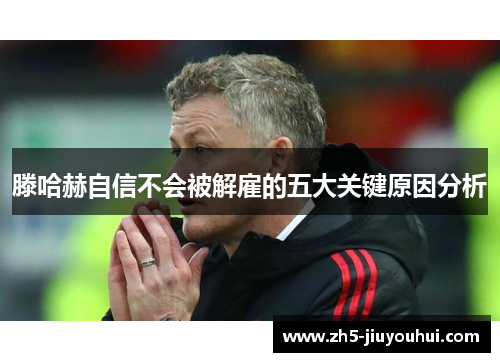 滕哈赫自信不会被解雇的五大关键原因分析