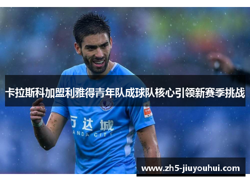 卡拉斯科加盟利雅得青年队成球队核心引领新赛季挑战 卡拉斯科加盟利雅得青年队成球队核心引领新赛季挑战