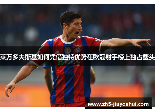 莱万多夫斯基如何凭借独特优势在欧冠射手榜上独占鳌头