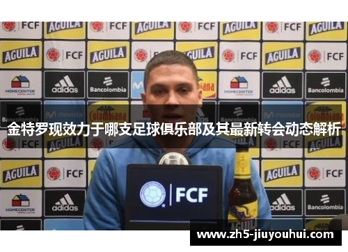 金特罗现效力于哪支足球俱乐部及其最新转会动态解析
