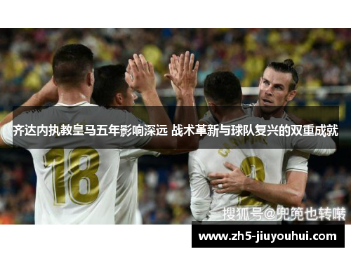 齐达内执教皇马五年影响深远 战术革新与球队复兴的双重成就 齐达内执教皇马五年影响深远 战术革新与球队复兴的双重成就